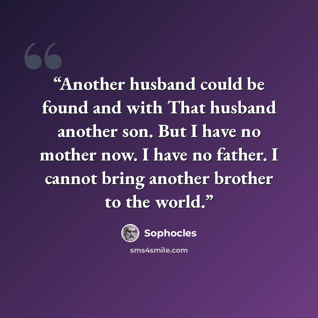 “Another husband could be found and with That husband another son. But I have no mother now. I have no father. I cannot bring another brother to the world.” quote by Sophocles