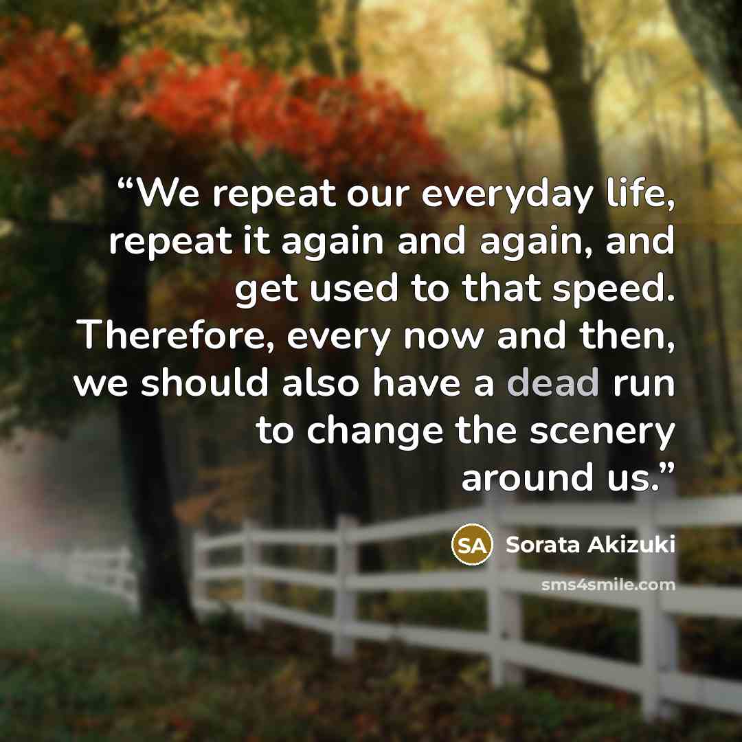 “We repeat our everyday life, repeat it again and again, and get used to that speed. Therefore, every now and then, we should also have a dead run to change the scenery around us.” quote by Sorata Akizuki