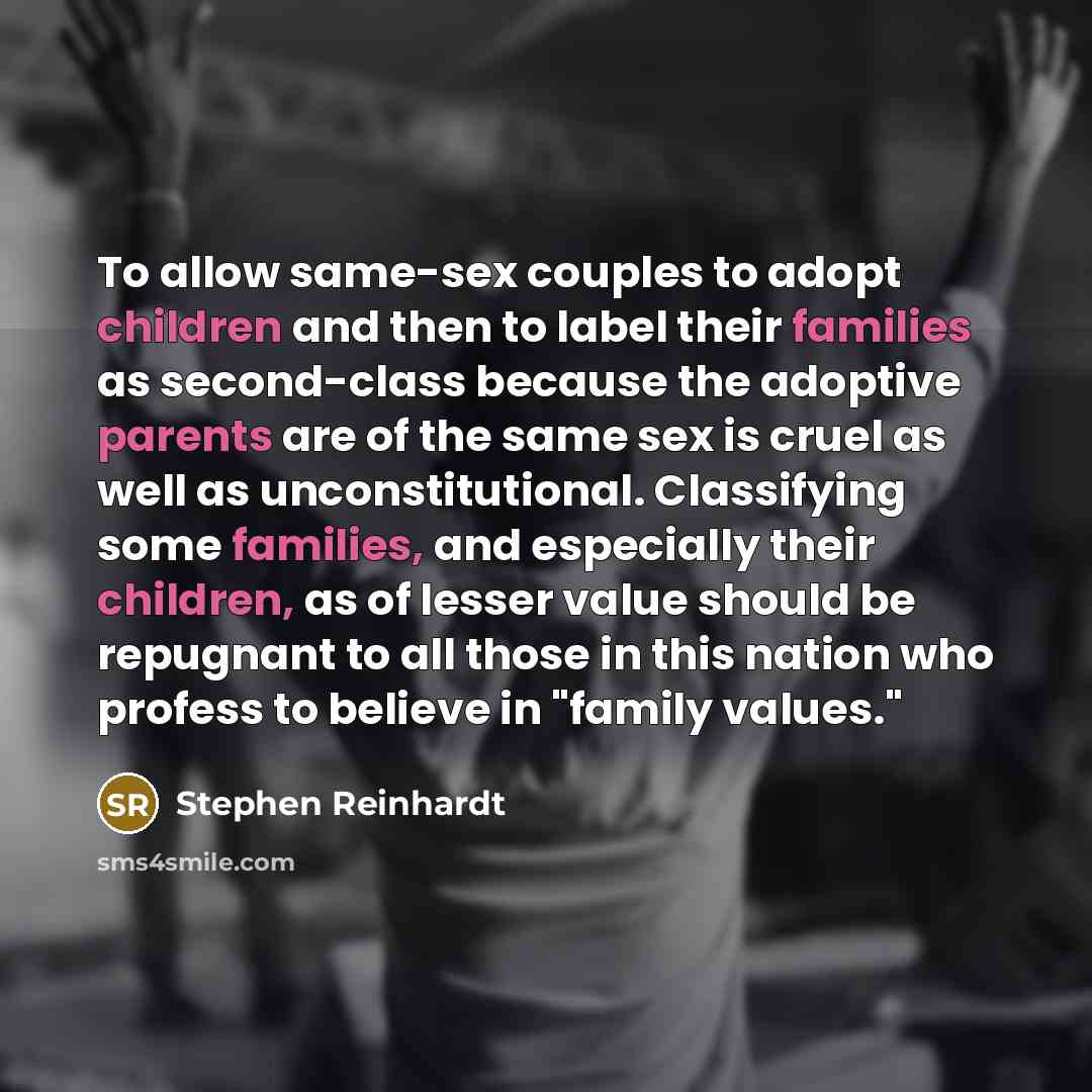 “To allow same-sex couples to adopt children and then to label their families as second-class because the adoptive parents are of the same sex is cruel as well as unconstitutional. Classifying some families, and especially their children, as of lesser value should be repugnant to all those in this…” quote by Stephen Reinhardt
