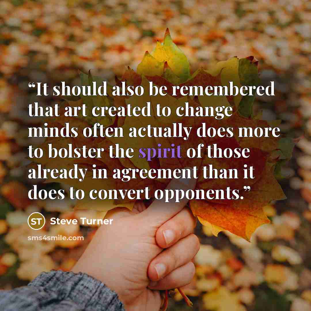 “It should also be remembered that art created to change minds often actually does more to bolster the spirit of those already in agreement than it does to convert opponents.” quote by Steve Turner