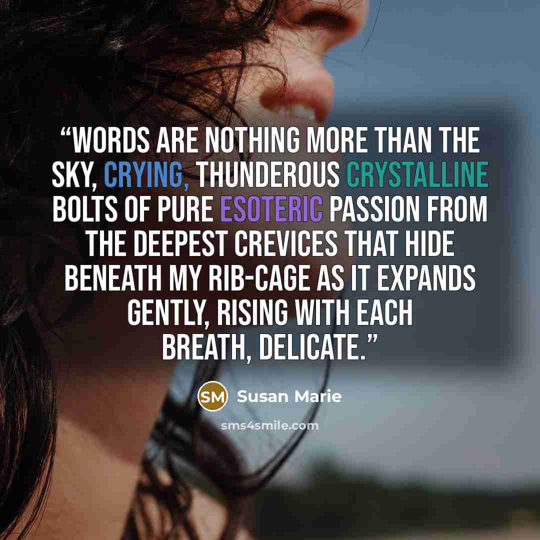 “Words are nothing more than the sky, crying, thunderous crystalline bolts of pure esoteric passion from the deepest crevices that hide beneath my rib-cage as it expands gently, rising with each breath, delicate.” quote by Susan Marie
