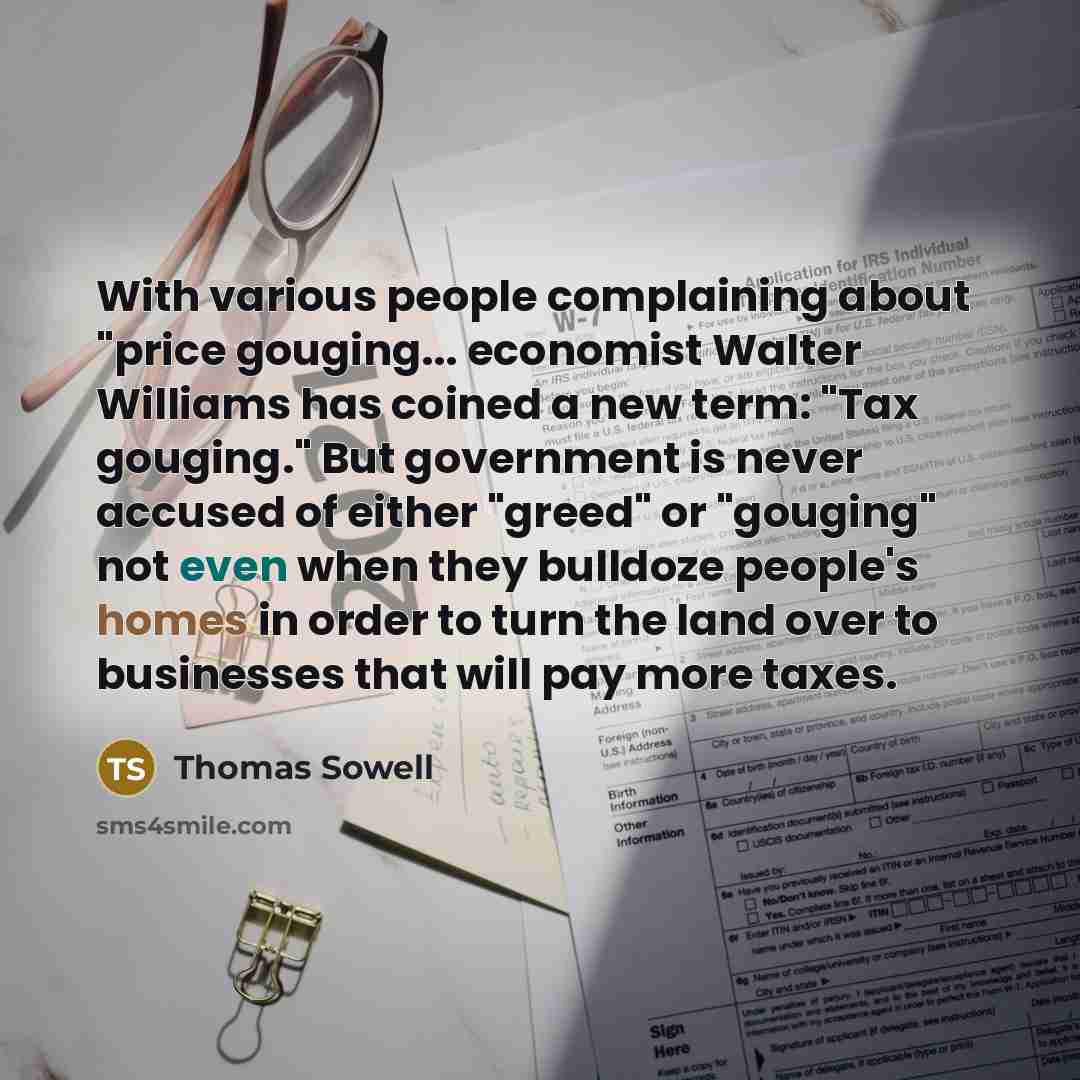 “With various people complaining about "price gouging... economist Walter Williams has coined a new term: "Tax gouging." But government is never accused of either "greed" or "gouging" not even when they bulldoze people's homes in order to turn the land over to businesses that will pay more taxes.” quote by Thomas Sowell