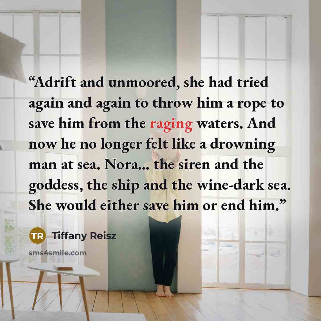 “Adrift and unmoored, she had tried again and again to throw him a rope to save him from the raging waters. And now he no longer felt like a drowning man at sea. Nora... the siren and the goddess, the ship and the wine-dark sea. She would either save him or end him.” quote by Tiffany Reisz
