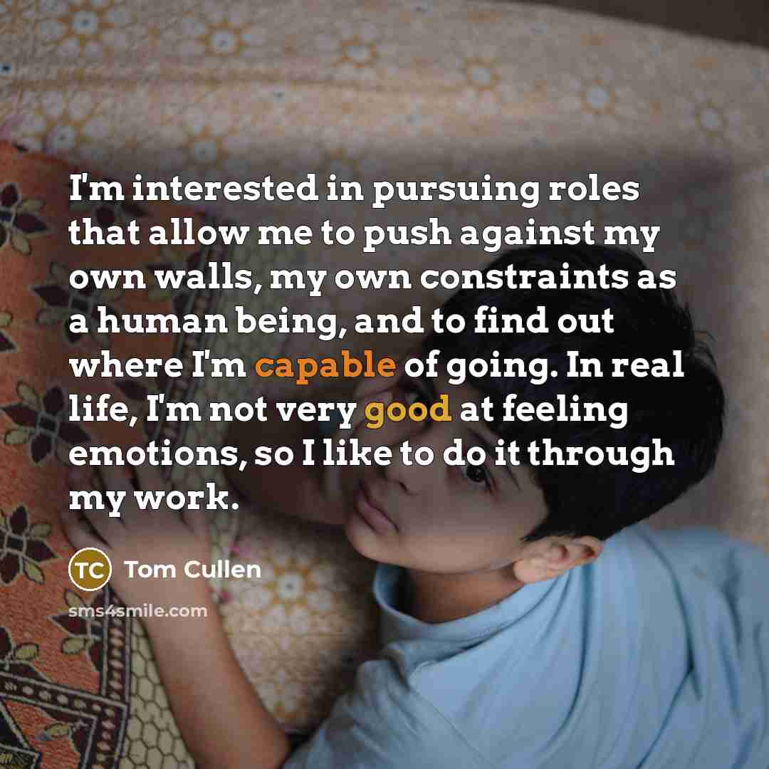 “I'm interested in pursuing roles that allow me to push against my own walls, my own constraints as a human being, and to find out where I'm capable of going. In real life, I'm not very good at feeling emotions, so I like to do it through my work.” quote by Tom Cullen