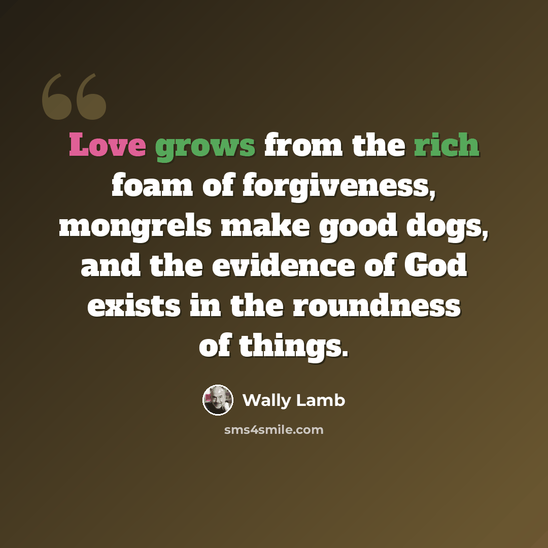 “Love grows from the rich foam of forgiveness, mongrels make good dogs, and the evidence of God exists in the roundness of things.” quote by Wally Lamb