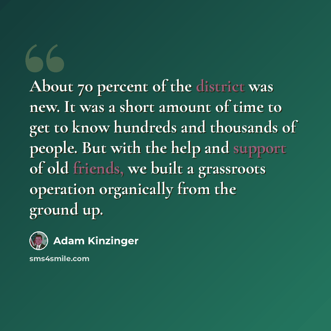 “About 70 percent of the district was new. It was a short amount of time to get to know hundreds and thousands of people. But with the help and support of old friends, we built a grassroots operation organically from the ground up.” quote by Adam Kinzinger