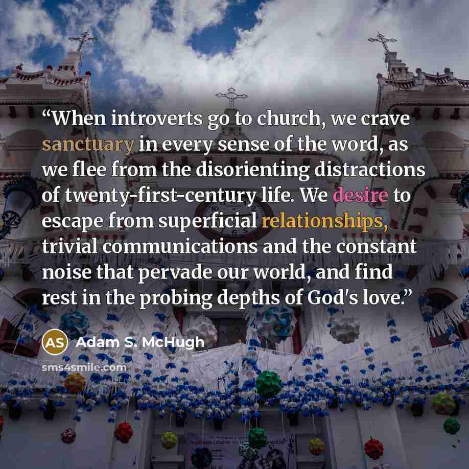 “When introverts go to church, we crave sanctuary in every sense of the word, as we flee from the disorienting distractions of twenty-first-century life. We desire to escape from superficial relationships, trivial communications and the constant noise that pervade our world, and find rest in the…” quote by Adam S. McHugh