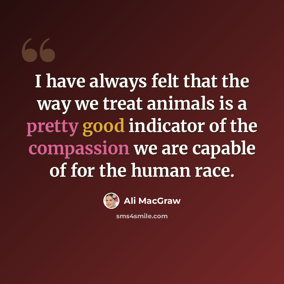 “I have always felt that the way we treat animals is a pretty good indicator of the compassion we are capable of for the human race.” quote by Ali MacGraw