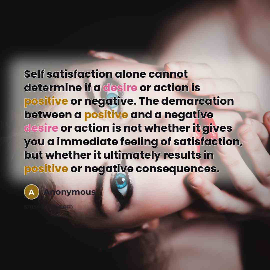 “Self satisfaction alone cannot determine if a desire or action is positive or negative. The demarcation between a positive and a negative desire or action is not whether it gives you a immediate feeling of satisfaction, but whether it ultimately results in positive or negative consequences.” quote by Anonymous
