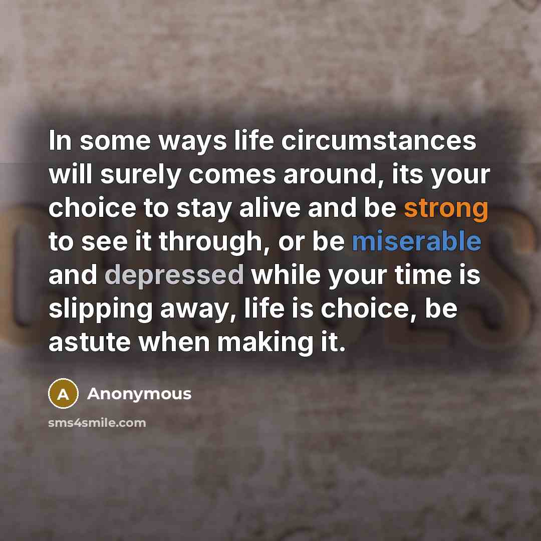 “In some ways life circumstances will surely comes around, its your choice to stay alive and be strong to see it through, or be miserable and depressed while your time is slipping away, life is choice, be astute when making it.” quote by Anonymous