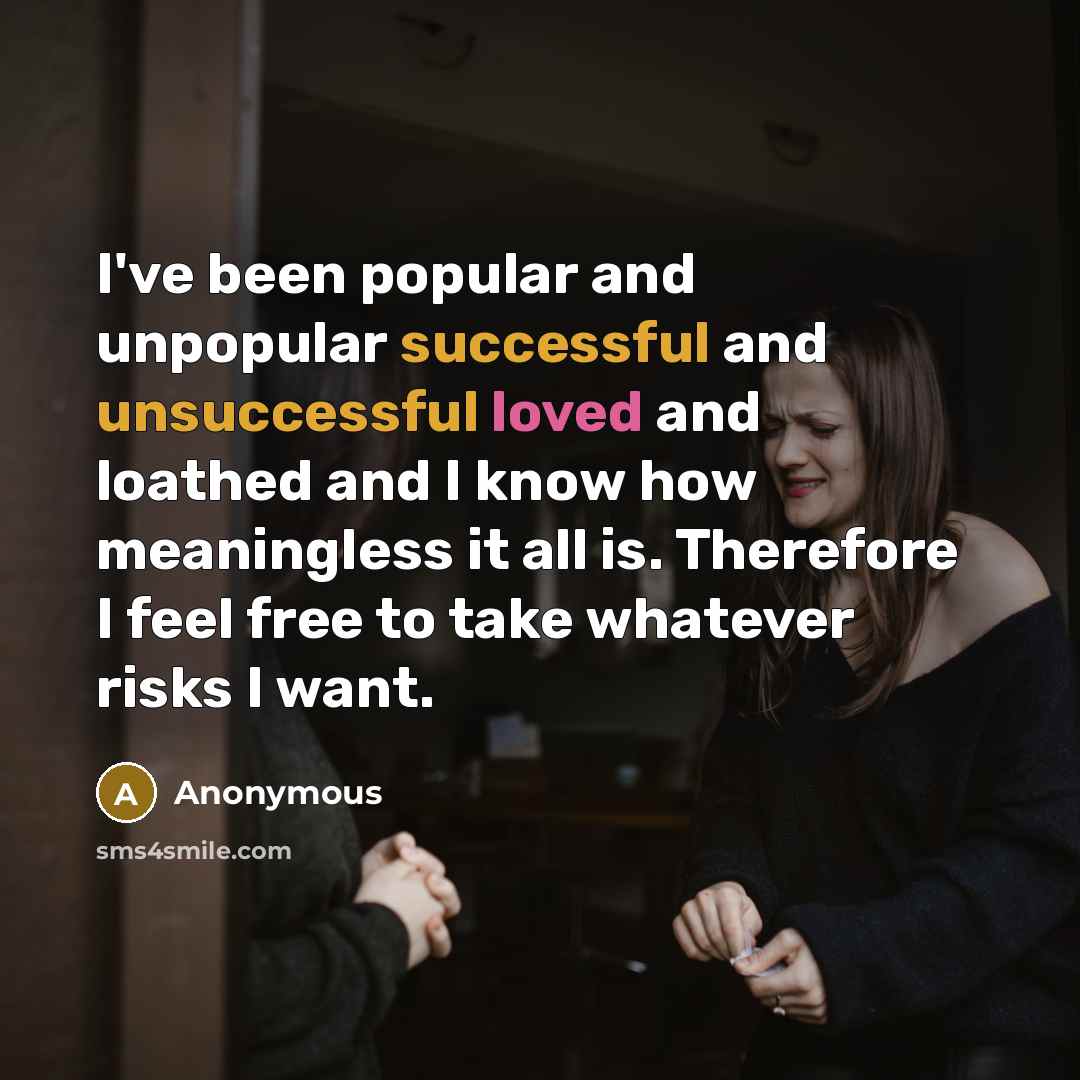 “I've been popular and unpopular successful and unsuccessful loved and loathed and I know how meaningless it all is. Therefore I feel free to take whatever risks I want.” quote by Anonymous