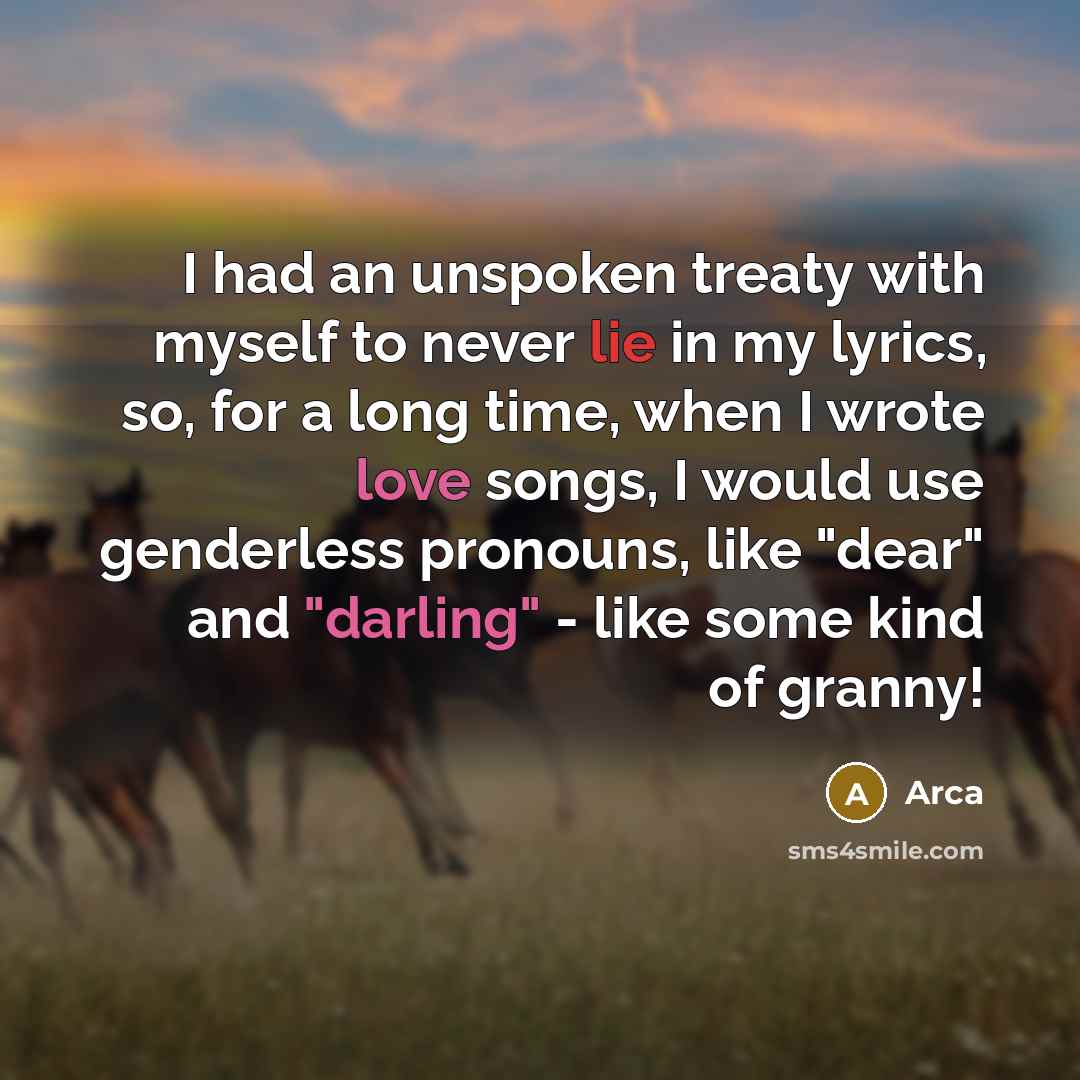 “I had an unspoken treaty with myself to never lie in my lyrics, so, for a long time, when I wrote love songs, I would use genderless pronouns, like "dear" and "darling" - like some kind of granny!” quote by Arca