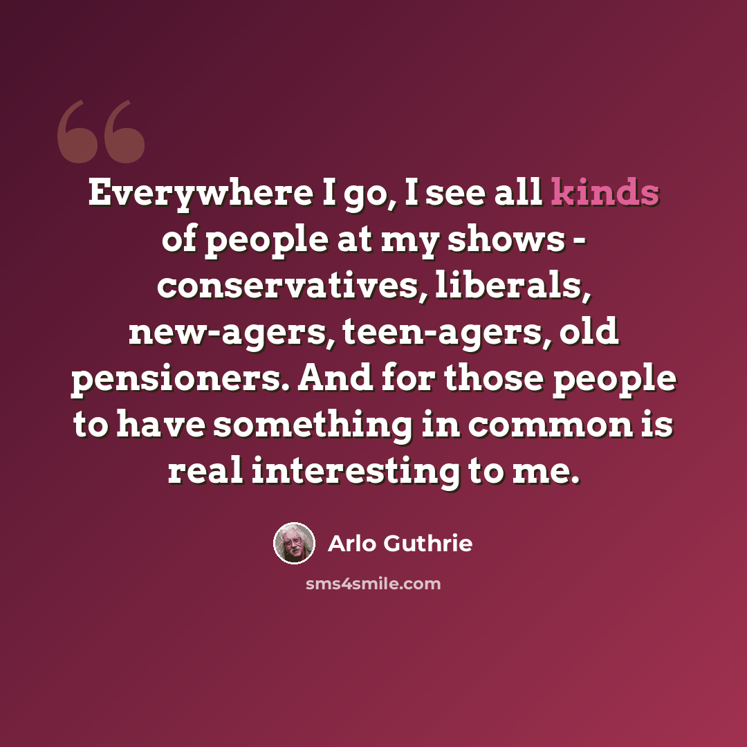 “Everywhere I go, I see all kinds of people at my shows - conservatives, liberals, new-agers, teen-agers, old pensioners. And for those people to have something in common is real interesting to me.” quote by Arlo Guthrie