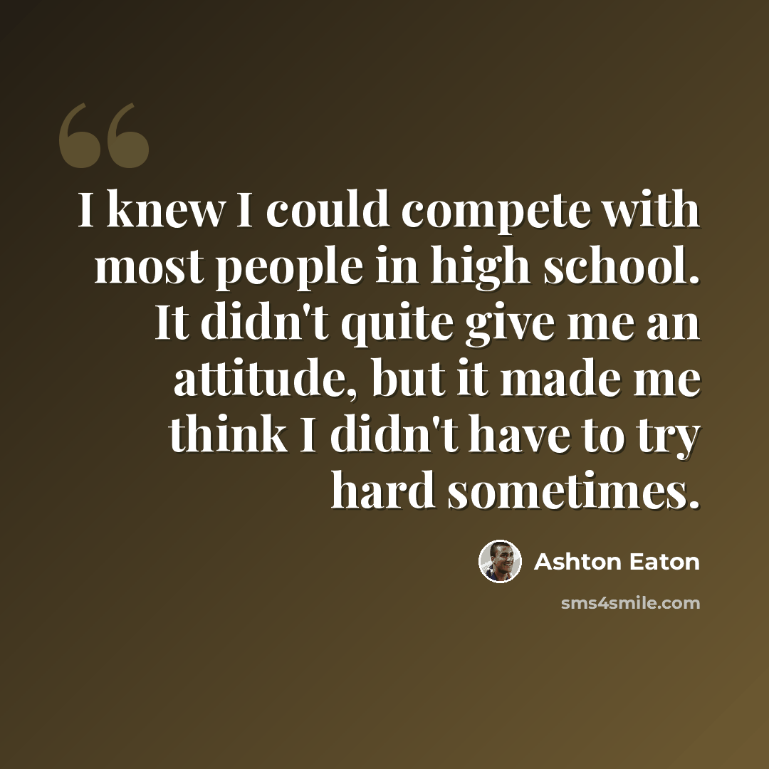 “I knew I could compete with most people in high school. It didn't quite give me an attitude, but it made me think I didn't have to try hard sometimes.” quote by Ashton Eaton
