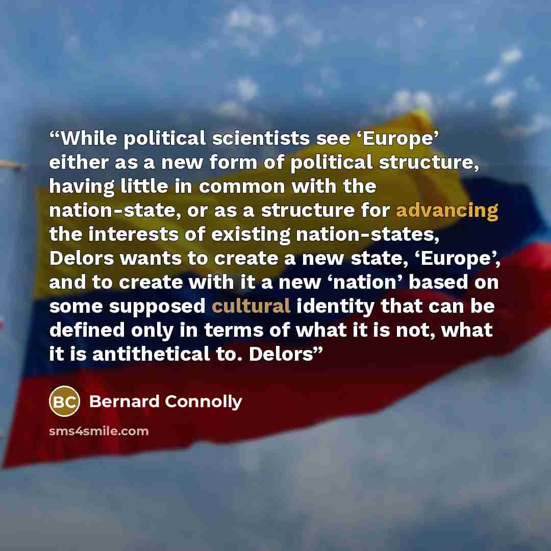 “While political scientists see ‘Europe’ either as a new form of political structure, having little in common with the nation-state, or as a structure for advancing the interests of existing nation-states, Delors wants to create a new state, ‘Europe’, and to create with it a new ‘nation’ based on…” quote by Bernard Connolly