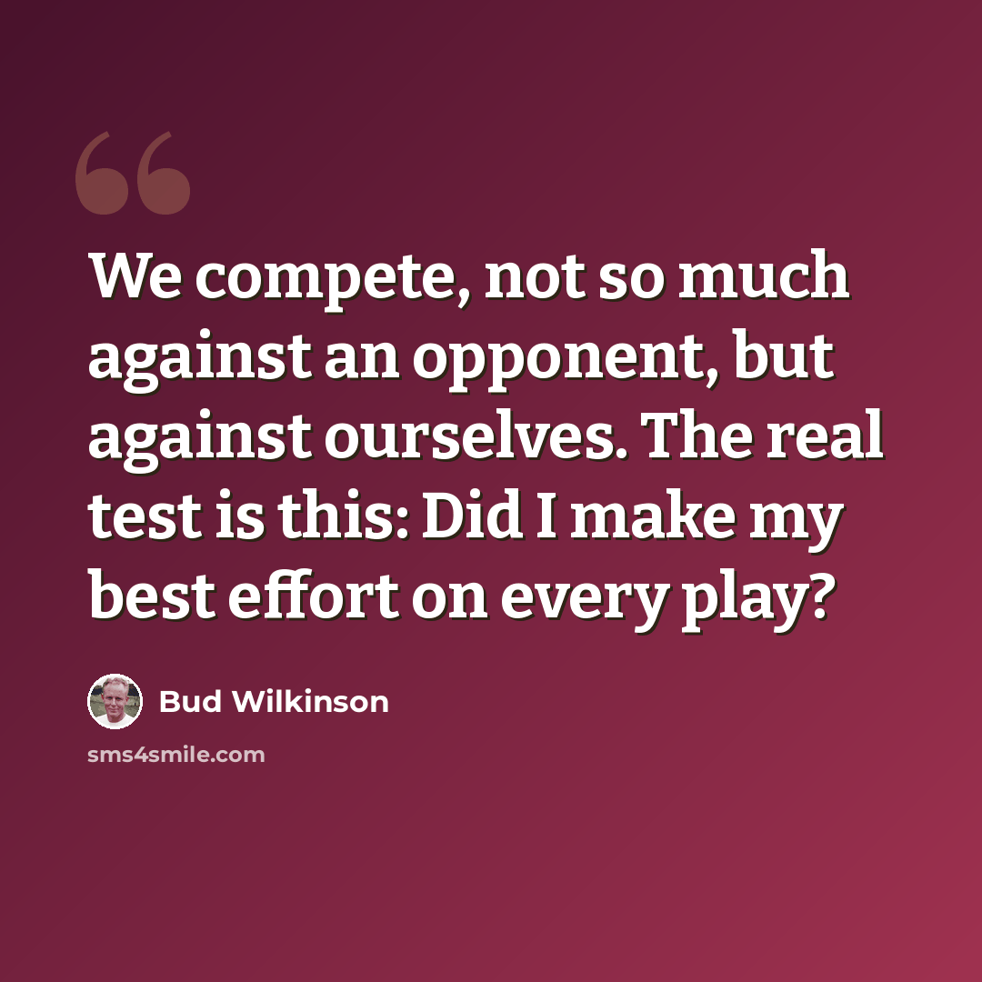“We compete, not so much against an opponent, but against ourselves. The real test is this: Did I make my best effort on every play?” quote by Bud Wilkinson