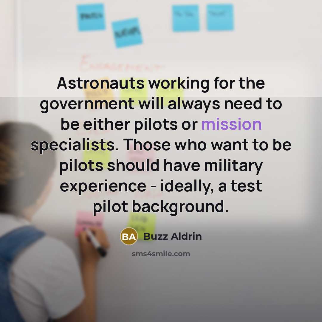 “Astronauts working for the government will always need to be either pilots or mission specialists. Those who want to be pilots should have military experience - ideally, a test pilot background.” quote by Buzz Aldrin