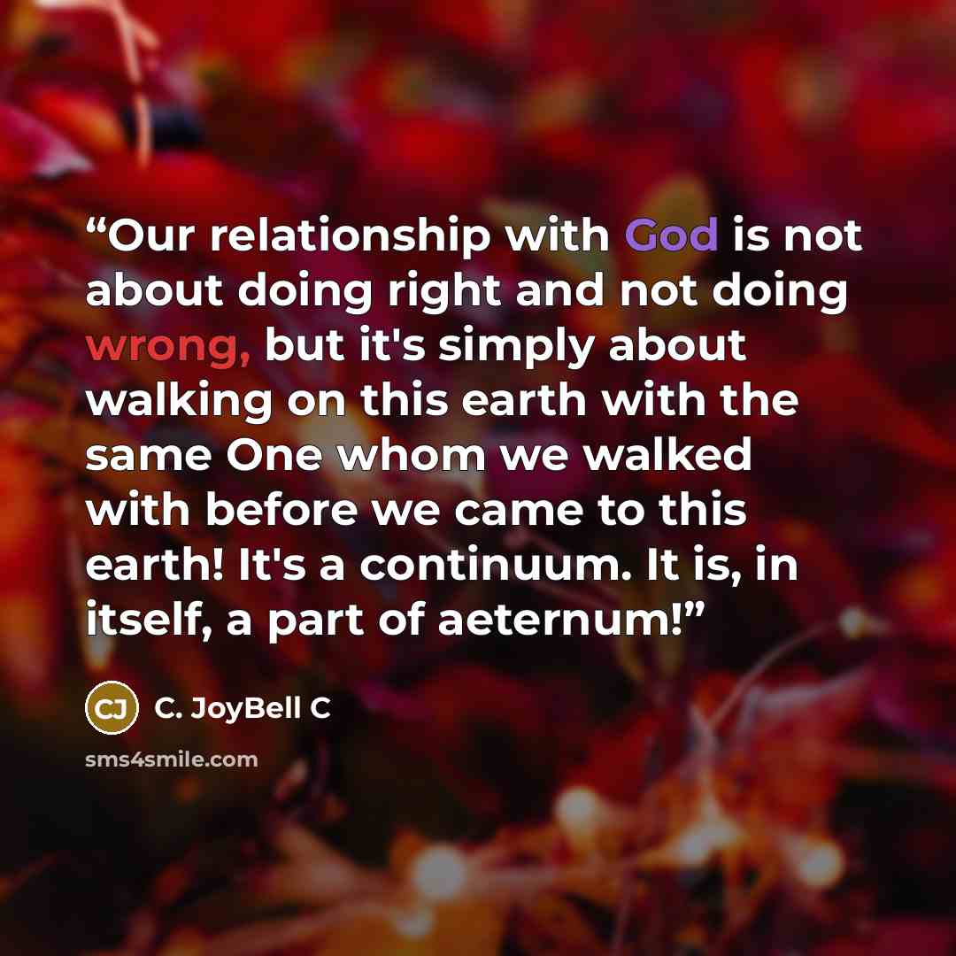 “Our relationship with God is not about doing right and not doing wrong, but it's simply about walking on this earth with the same One whom we walked with before we came to this earth! It's a continuum. It is, in itself, a part of aeternum!” quote by C. JoyBell C