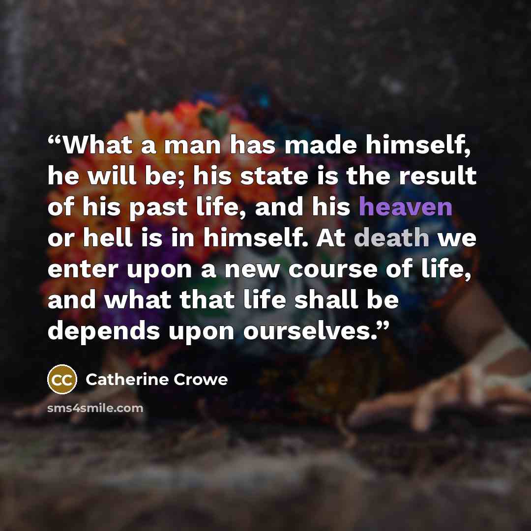 “What a man has made himself, he will be; his state is the result of his past life, and his heaven or hell is in himself. At death we enter upon a new course of life, and what that life shall be depends upon ourselves.” quote by Catherine Crowe