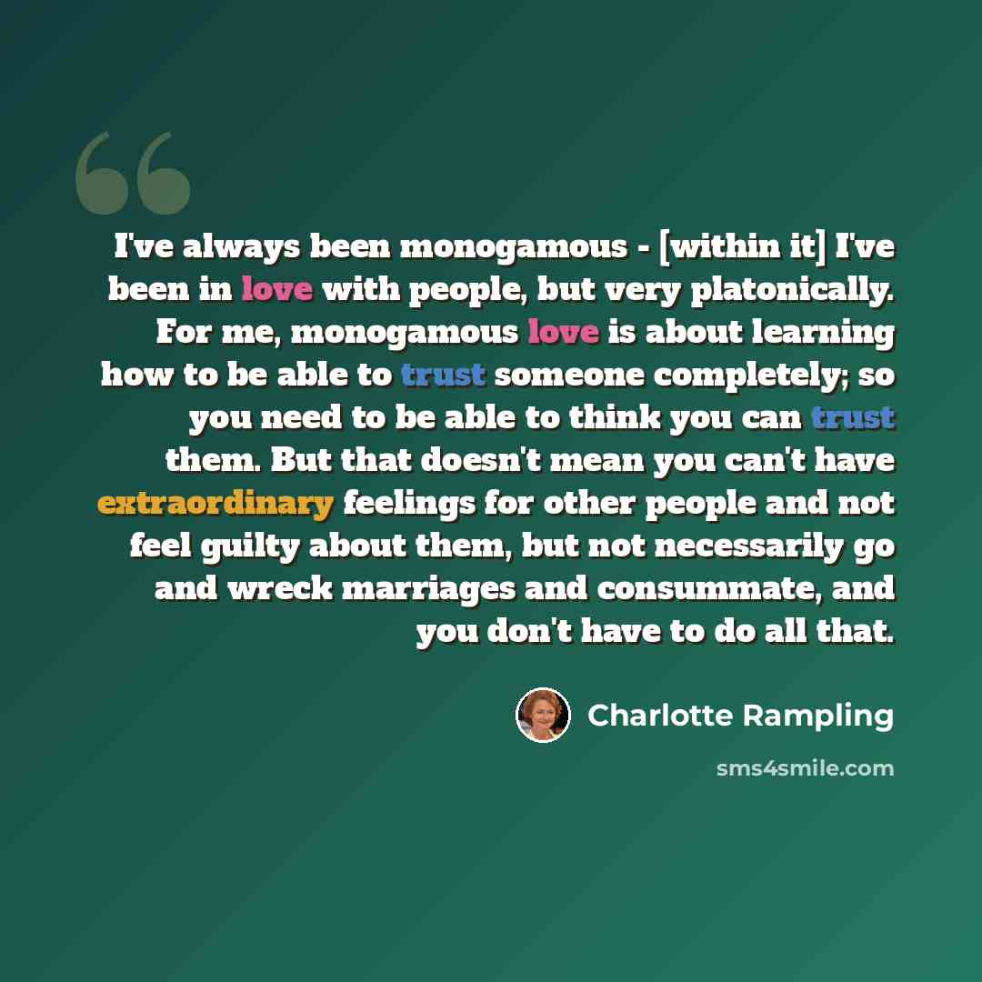 “I've always been monogamous - [within it] I've been in love with people, but very platonically. For me, monogamous love is about learning how to be able to trust someone completely; so you need to be able to think you can trust them. But that doesn't mean you can't have extraordinary feelings for…” quote by Charlotte Rampling