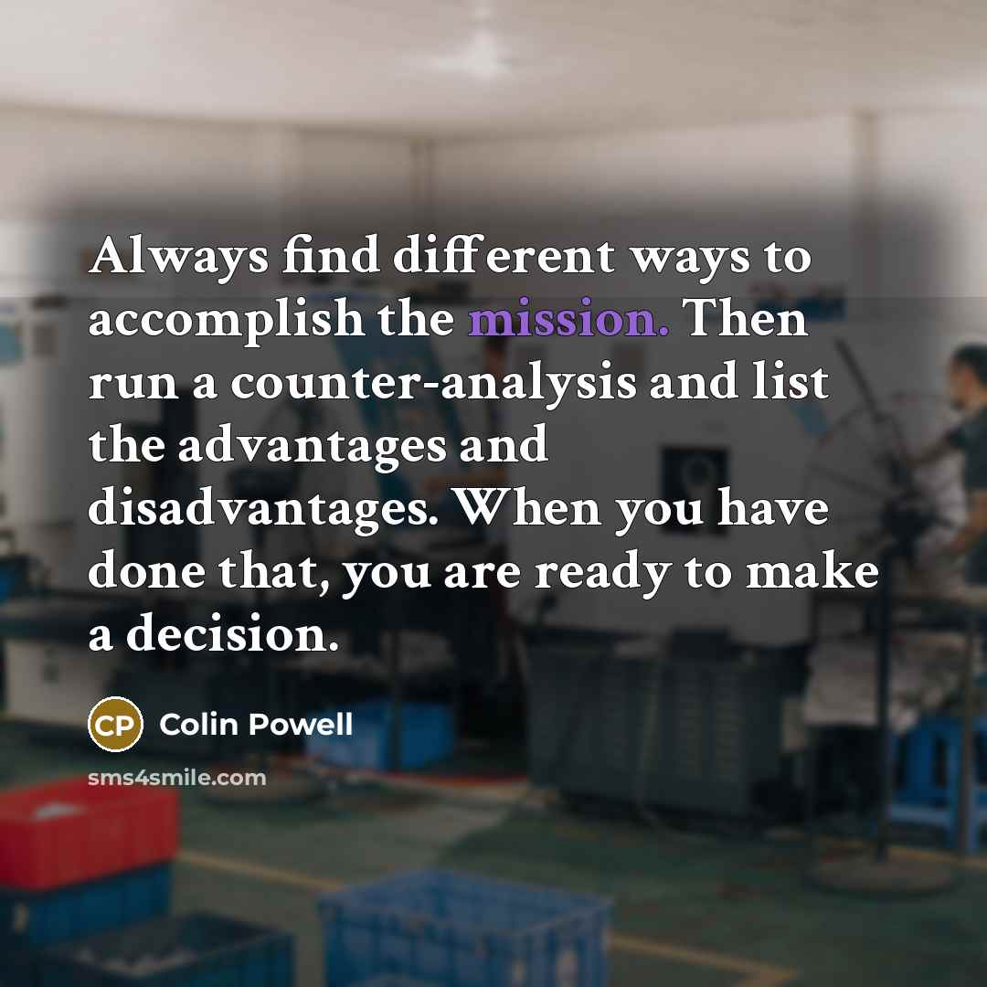 “Always find different ways to accomplish the mission. Then run a counter-analysis and list the advantages and disadvantages. When you have done that, you are ready to make a decision.” quote by Colin Powell