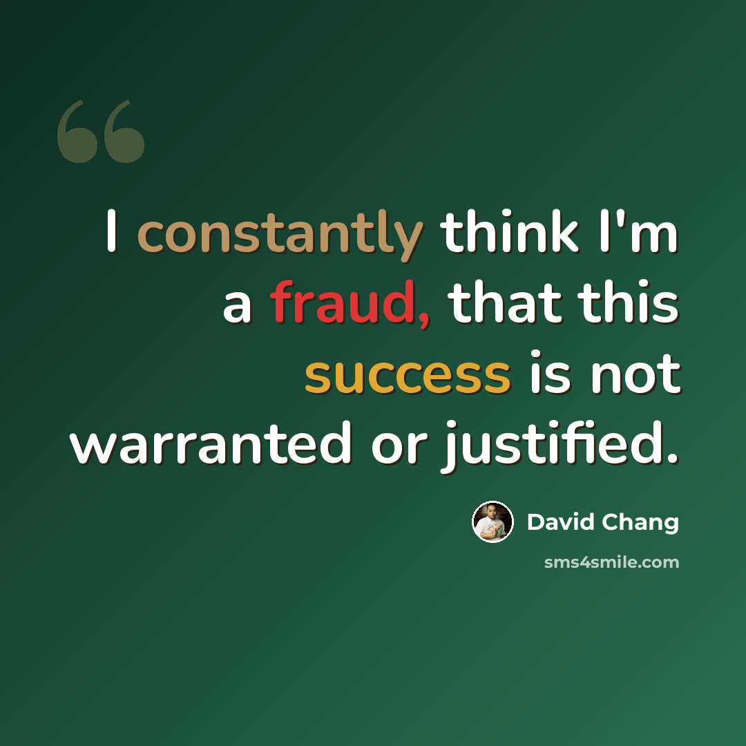 “I constantly think I'm a fraud, that this success is not warranted or justified.” quote by David Chang