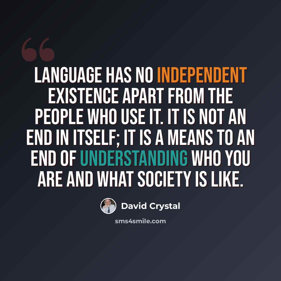 “Language has no independent existence apart from the people who use it. It is not an end in itself; it is a means to an end of understanding who you are and what society is like.” quote by David Crystal