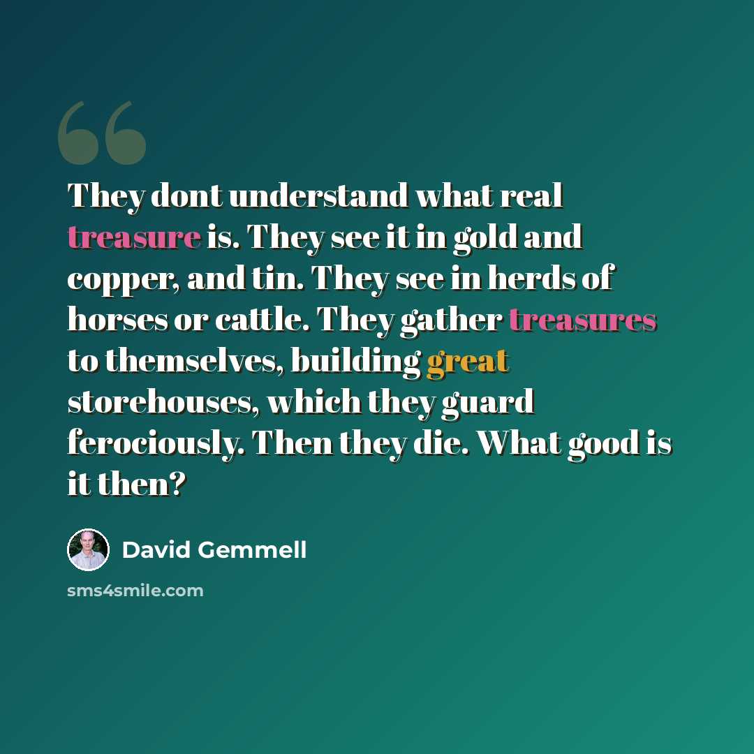 “They dont understand what real treasure is. They see it in gold and copper, and tin. They see in herds of horses or cattle. They gather treasures to themselves, building great storehouses, which they guard ferociously. Then they die. What good is it then?” quote by David Gemmell