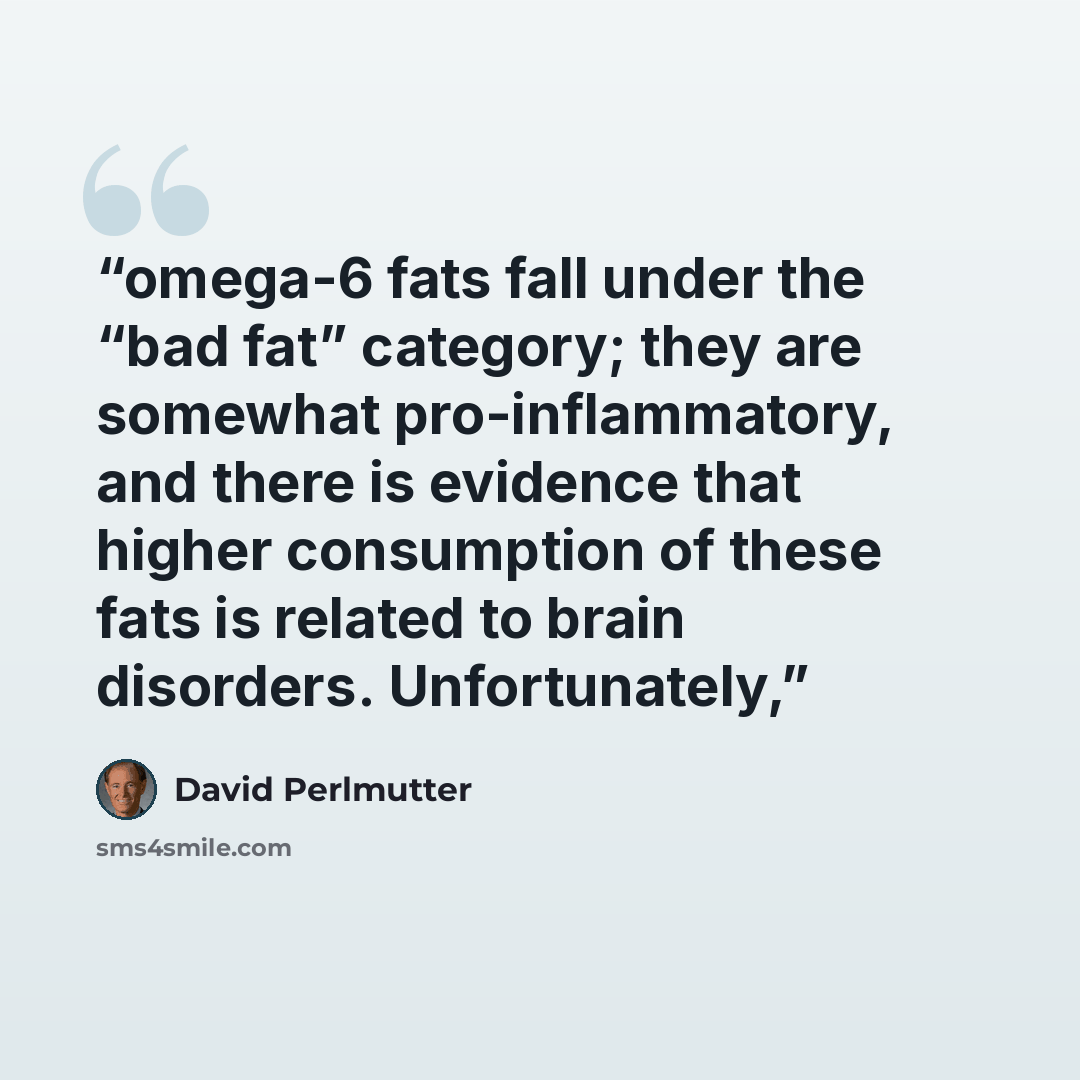 “omega-6 fats fall under the “bad fat” category; they are somewhat pro-inflammatory, and there is evidence that higher consumption of these fats is related to brain disorders. Unfortunately,” quote by David Perlmutter