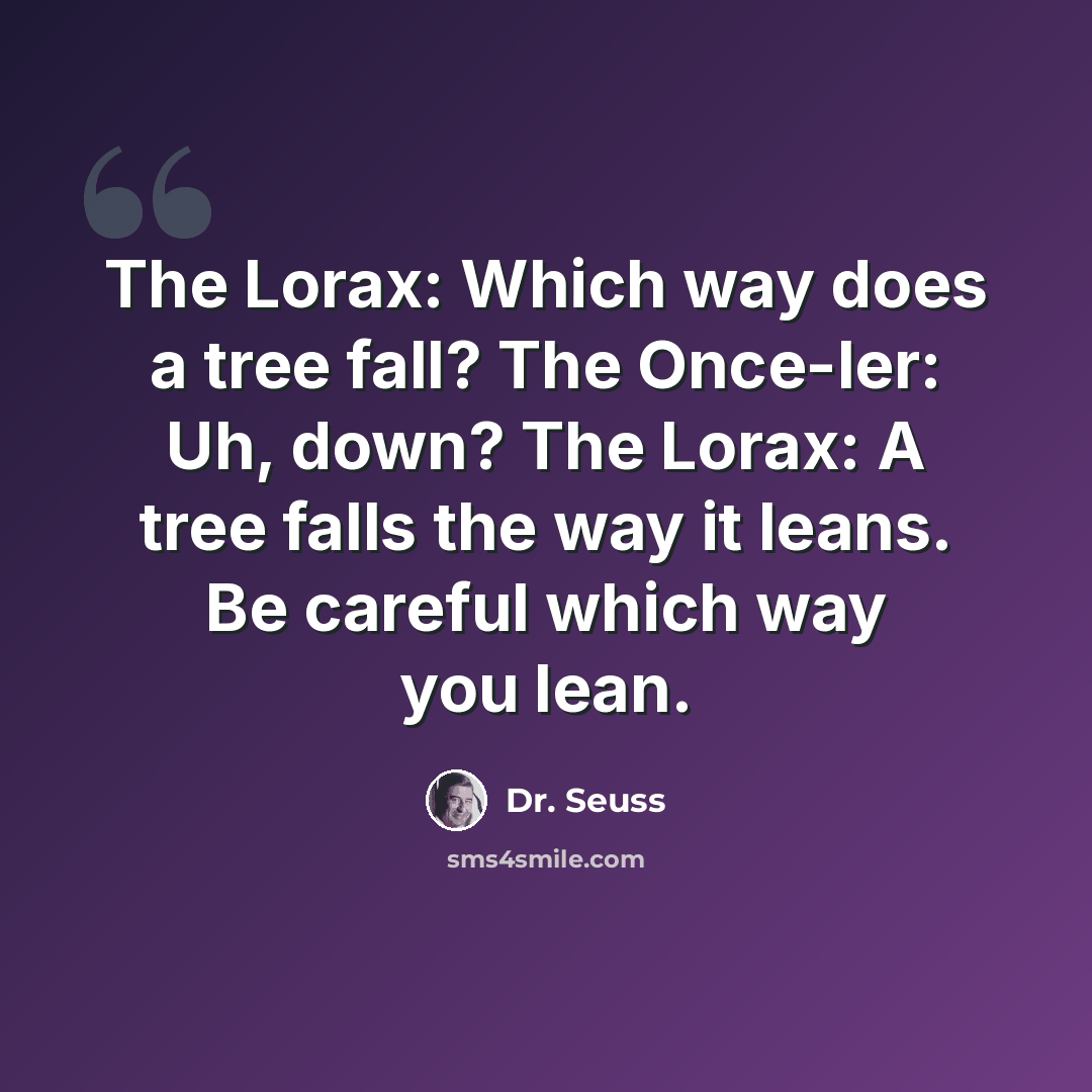 “The Lorax: Which way does a tree fall? The Once-ler: Uh, down? The Lorax: A tree falls the way it leans. Be careful which way you lean.” quote by Dr. Seuss