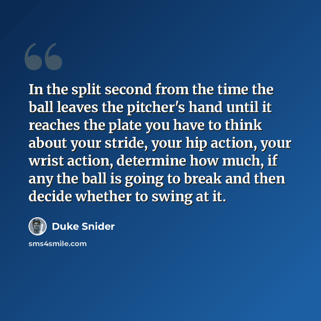 “In the split second from the time the ball leaves the pitcher's hand until it reaches the plate you have to think about your stride, your hip action, your wrist action, determine how much, if any the ball is going to break and then decide whether to swing at it.” quote by Duke Snider