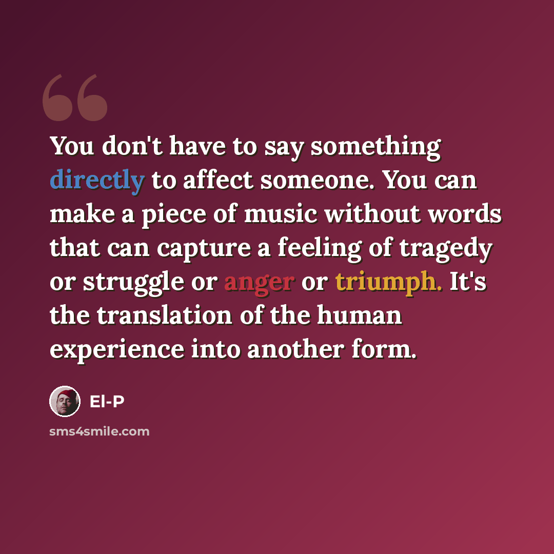 “You don't have to say something directly to affect someone. You can make a piece of music without words that can capture a feeling of tragedy or struggle or anger or triumph. It's the translation of the human experience into another form.” quote by El-P