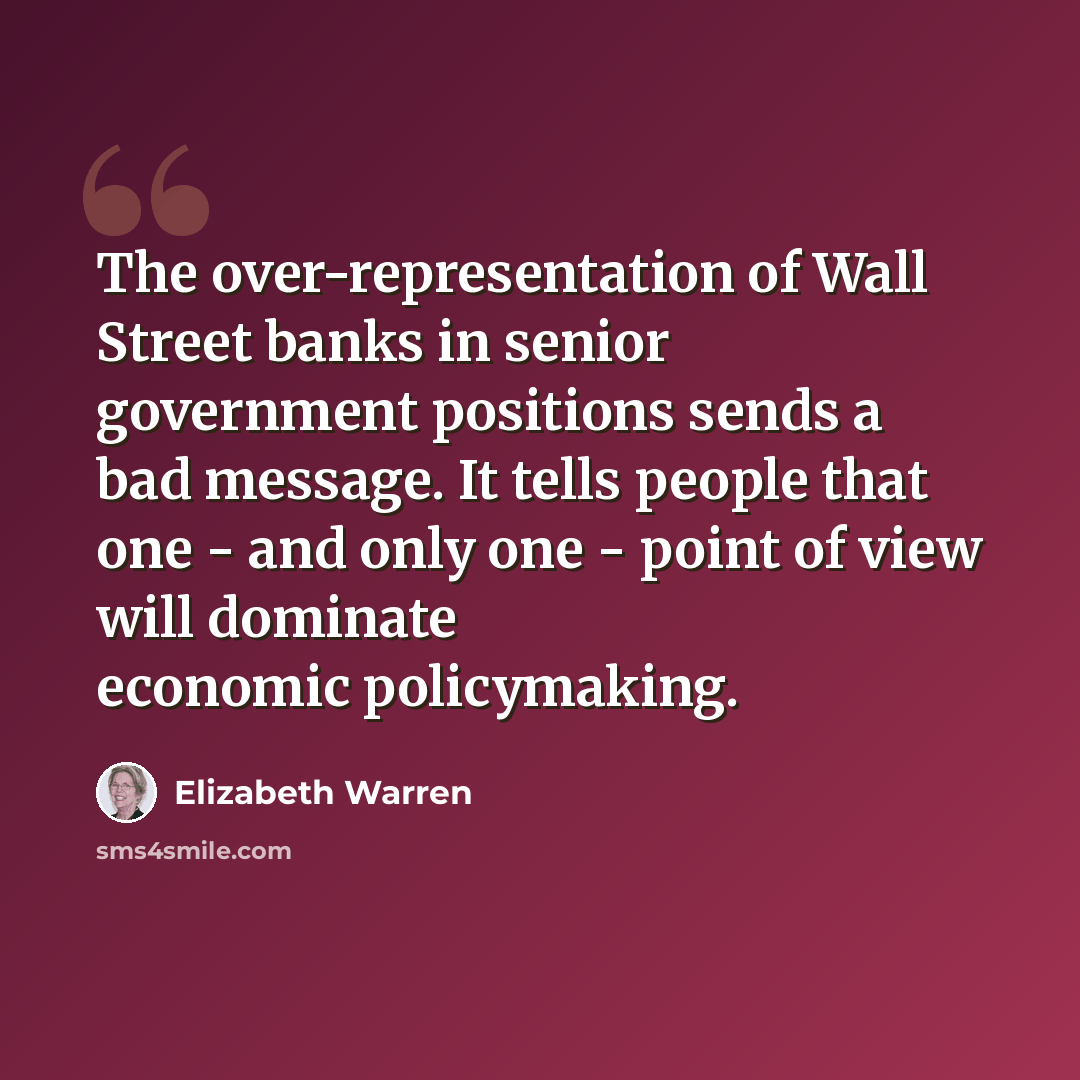 “The over-representation of Wall Street banks in senior government positions sends a bad message. It tells people that one - and only one - point of view will dominate economic policymaking.” quote by Elizabeth Warren