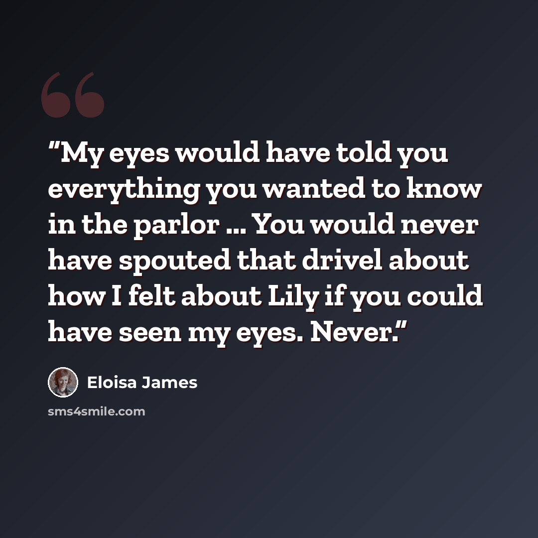 “My eyes would have told you everything you wanted to know in the parlor ... You would never have spouted that drivel about how I felt about Lily if you could have seen my eyes. Never.” quote by Eloisa James