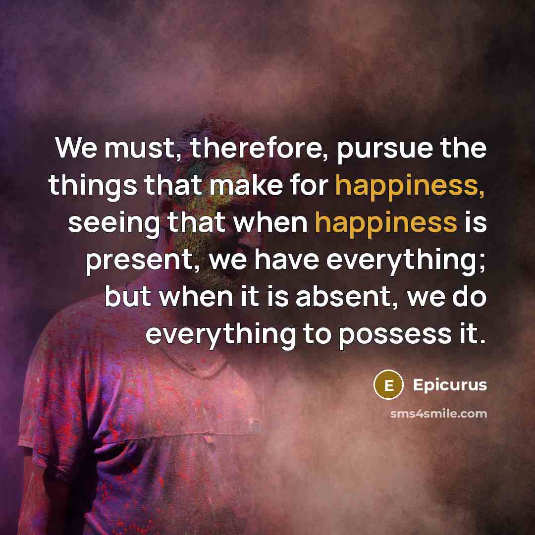 “We must, therefore, pursue the things that make for happiness, seeing that when happiness is present, we have everything; but when it is absent, we do everything to possess it.” quote by Epicurus