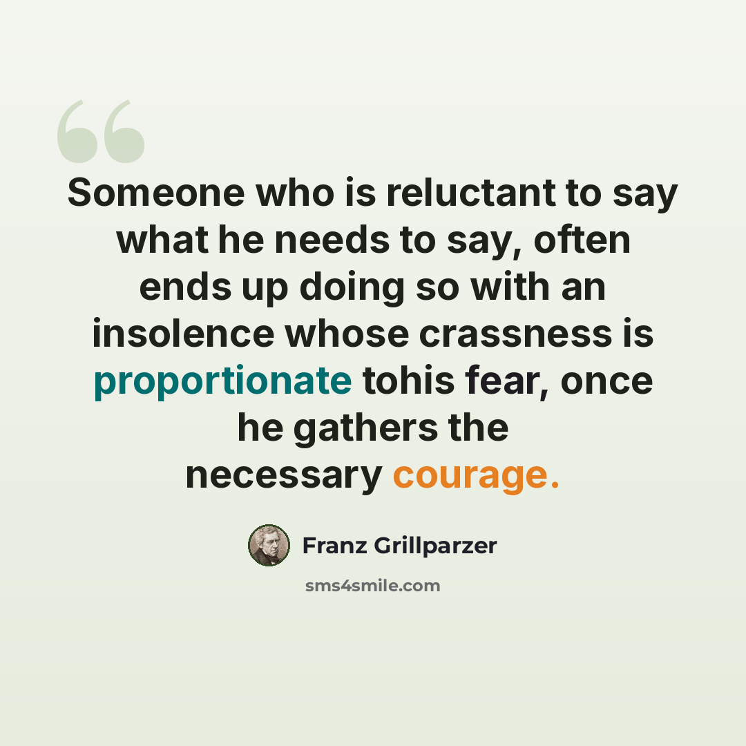 “Someone who is reluctant to say what he needs to say, often ends up doing so with an insolence whose crassness is proportionate tohis fear, once he gathers the necessary courage.” quote by Franz Grillparzer