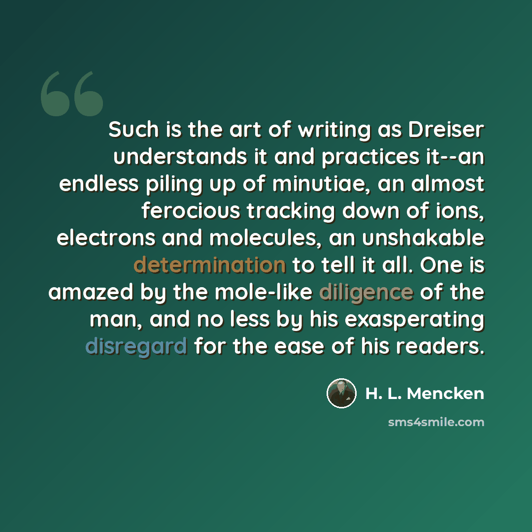 “Such is the art of writing as Dreiser understands it and practices it--an endless piling up of minutiae, an almost ferocious tracking down of ions, electrons and molecules, an unshakable determination to tell it all. One is amazed by the mole-like diligence of the man, and no less by his…” quote by H. L. Mencken