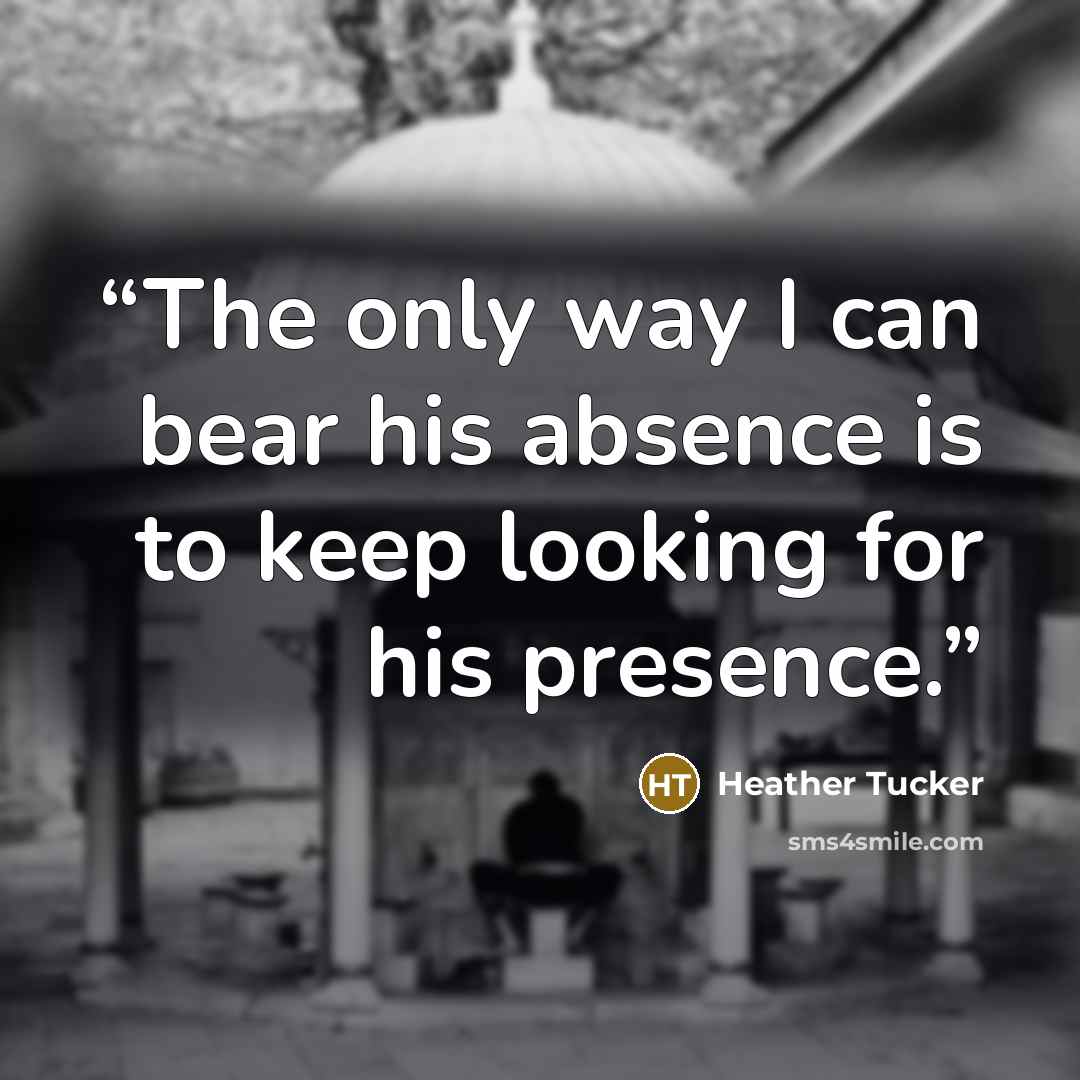 “The only way I can bear his absence is to keep looking for his presence.” quote by Heather Tucker