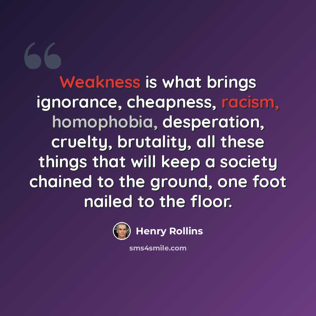 “Weakness is what brings ignorance, cheapness, racism, homophobia, desperation, cruelty, brutality, all these things that will keep a society chained to the ground, one foot nailed to the floor.” quote by Henry Rollins
