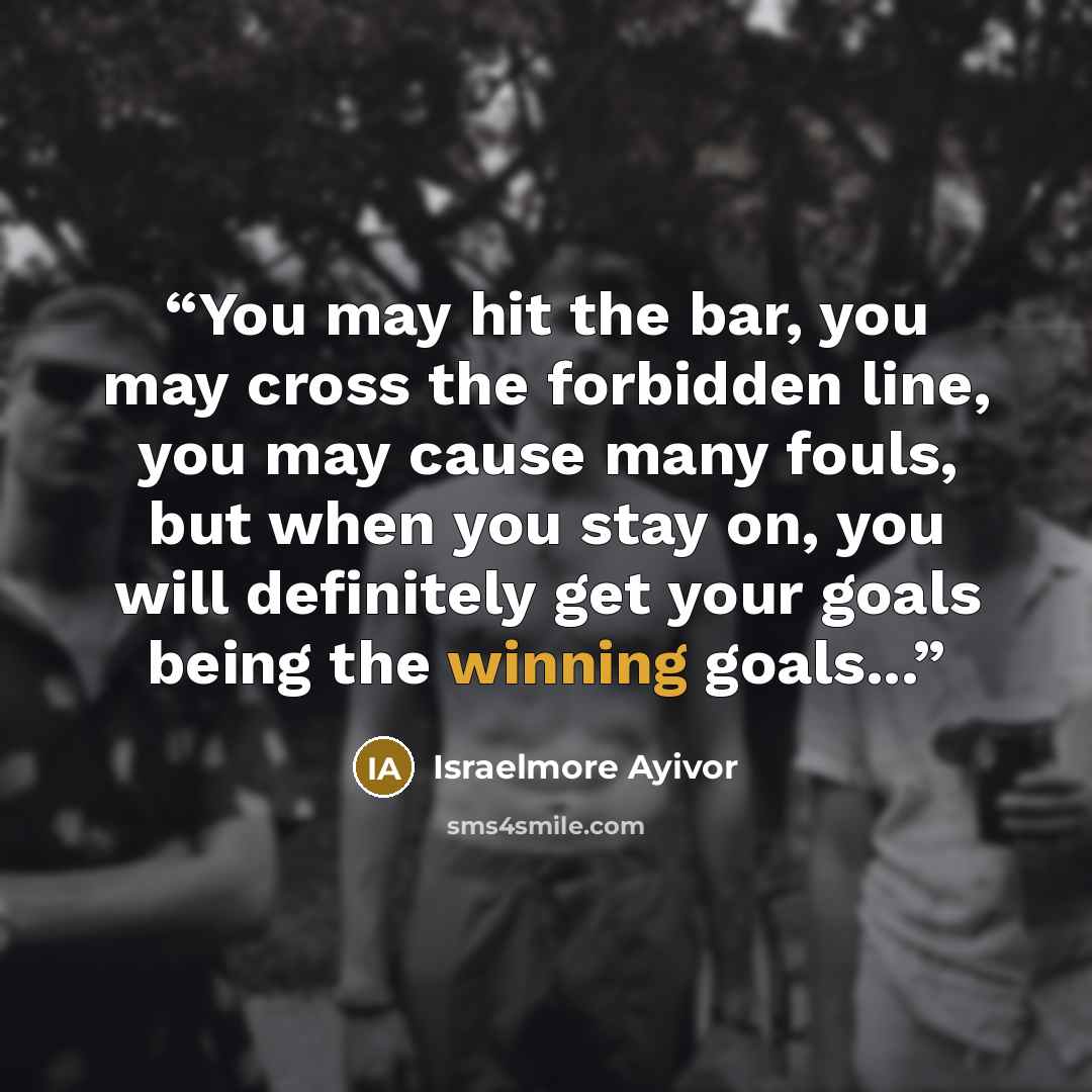 “You may hit the bar, you may cross the forbidden line, you may cause many fouls, but when you stay on, you will definitely get your goals being the winning goals...” quote by Israelmore Ayivor