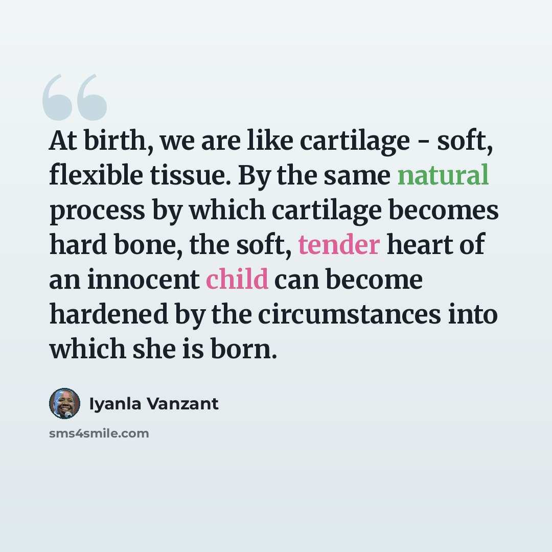 “At birth, we are like cartilage - soft, flexible tissue. By the same natural process by which cartilage becomes hard bone, the soft, tender heart of an innocent child can become hardened by the circumstances into which she is born.” quote by Iyanla Vanzant