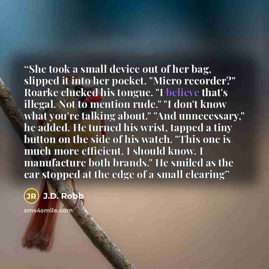 “She took a small device out of her bag, slipped it into her pocket. "Micro recorder?" Roarke clucked his tongue. "I believe that's illegal. Not to mention rude." "I don't know what you're talking about." "And unnecessary," he added. He turned his wrist, tapped a tiny button on the side of his…” quote by J.D. Robb