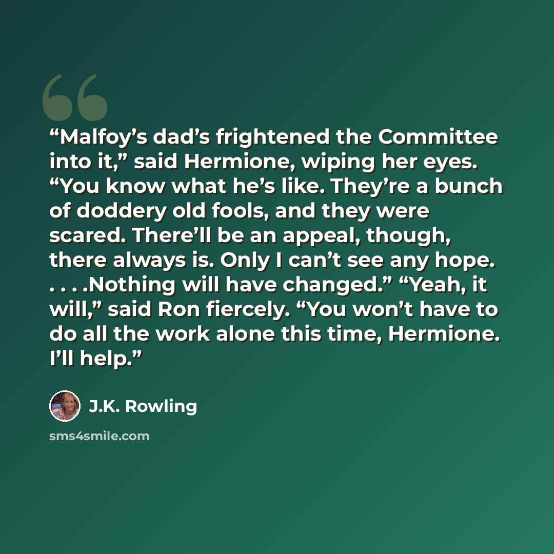 “Malfoy’s dad’s frightened the Committee into it,” said Hermione, wiping her eyes. “You know what he’s like. They’re a bunch of doddery old fools, and they were scared. There’ll be an appeal, though, there always is. Only I can’t see any hope. . . . .Nothing will have changed.” “Yeah, it will,”…” quote by J.K. Rowling