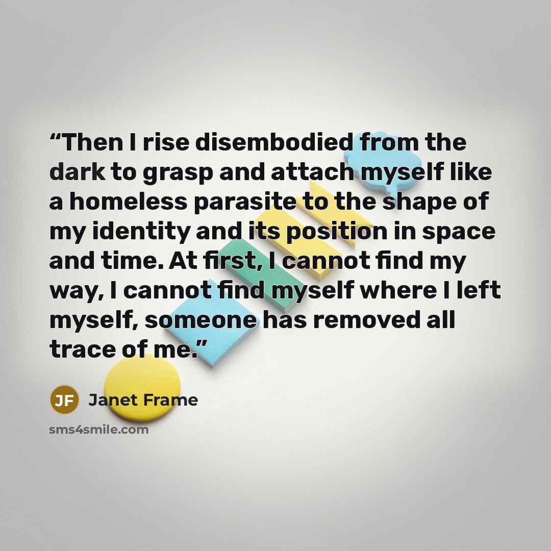 “Then I rise disembodied from the dark to grasp and attach myself like a homeless parasite to the shape of my identity and its position in space and time. At first, I cannot find my way, I cannot find myself where I left myself, someone has removed all trace of me.” quote by Janet Frame
