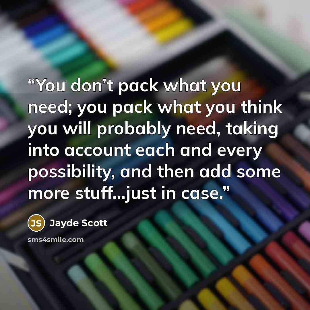 “You don’t pack what you need; you pack what you think you will probably need, taking into account each and every possibility, and then add some more stuff…just in case.” quote by Jayde Scott