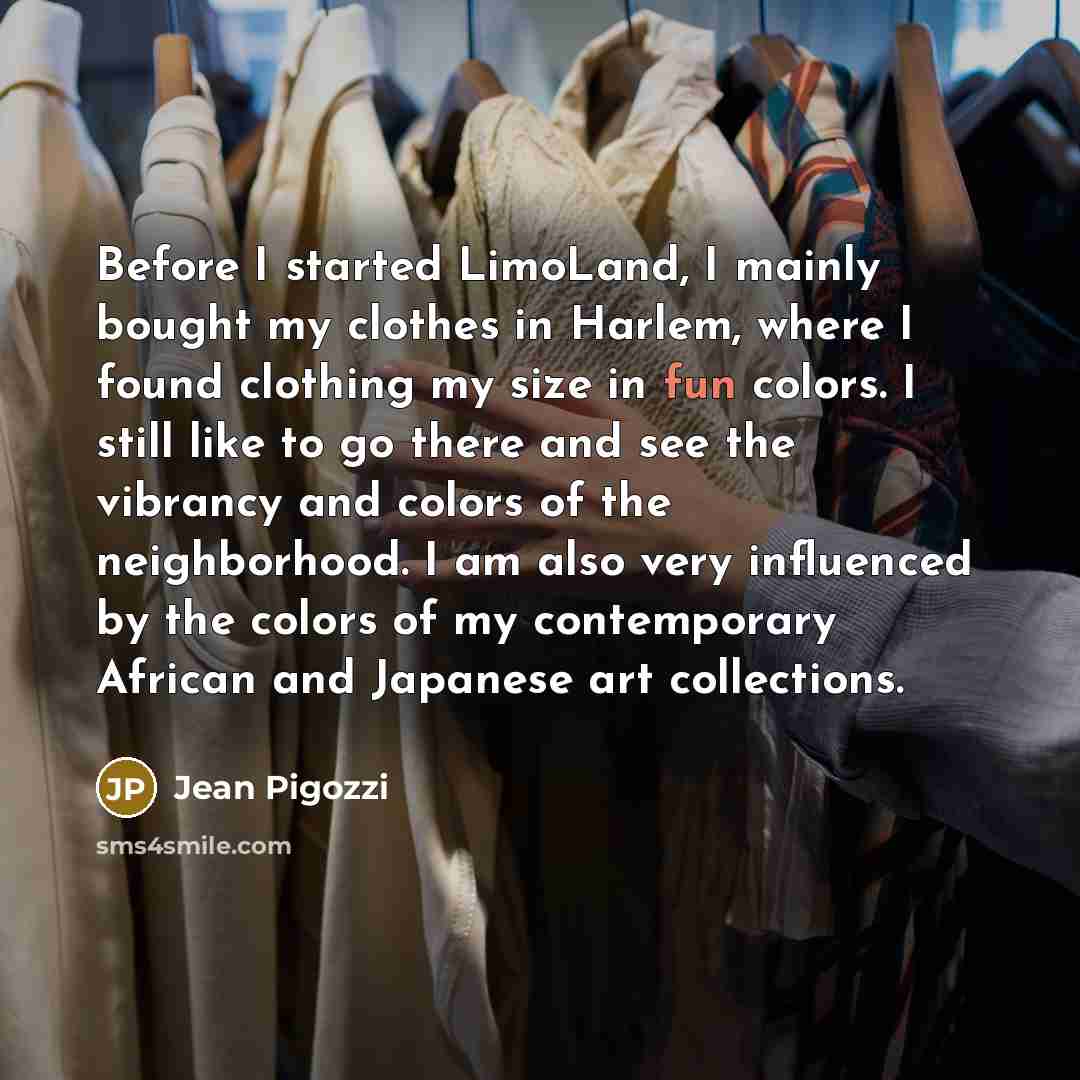 “Before I started LimoLand, I mainly bought my clothes in Harlem, where I found clothing my size in fun colors. I still like to go there and see the vibrancy and colors of the neighborhood. I am also very influenced by the colors of my contemporary African and Japanese art collections.” quote by Jean Pigozzi