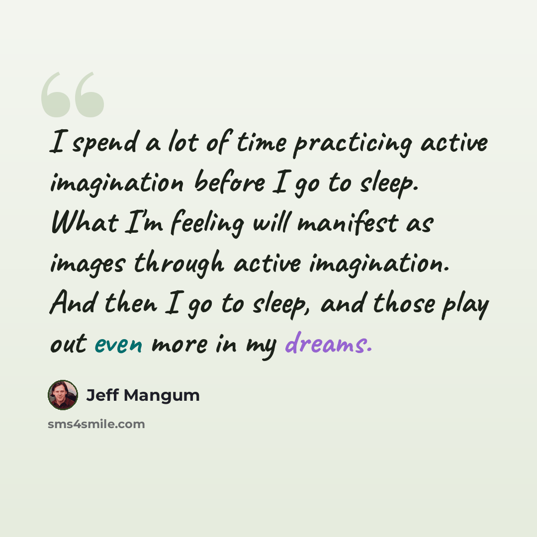 “I spend a lot of time practicing active imagination before I go to sleep. What I'm feeling will manifest as images through active imagination. And then I go to sleep, and those play out even more in my dreams.” quote by Jeff Mangum