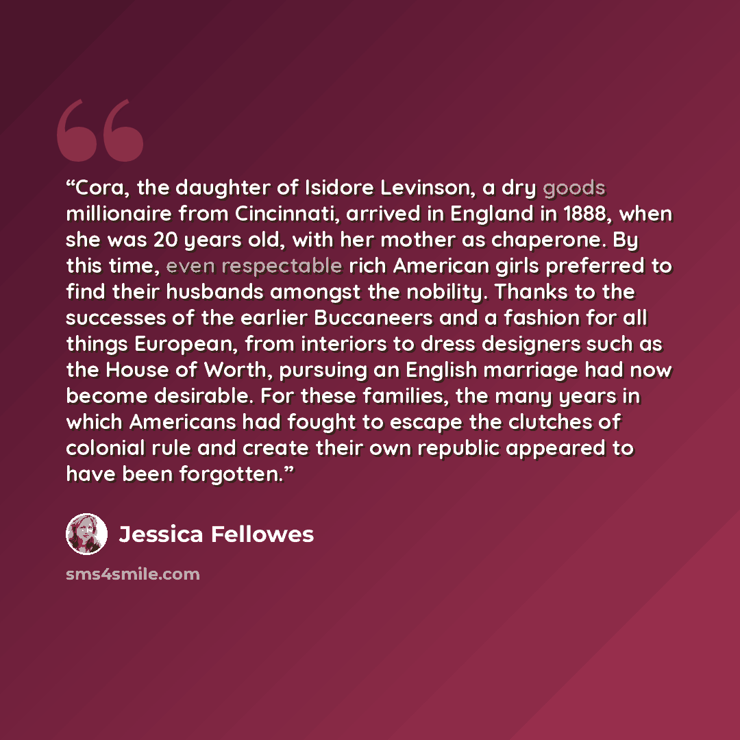“Cora, the daughter of Isidore Levinson, a dry goods millionaire from Cincinnati, arrived in England in 1888, when she was 20 years old, with her mother as chaperone. By this time, even respectable rich American girls preferred to find their husbands amongst the nobility. Thanks to the successes of…” quote by Jessica Fellowes