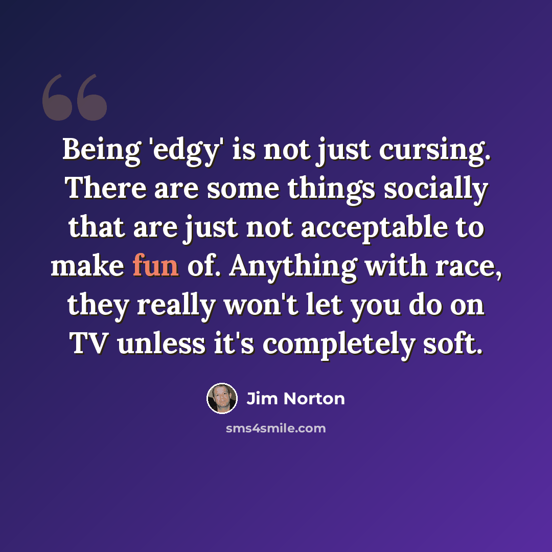 “Being 'edgy' is not just cursing. There are some things socially that are just not acceptable to make fun of. Anything with race, they really won't let you do on TV unless it's completely soft.” quote by Jim Norton