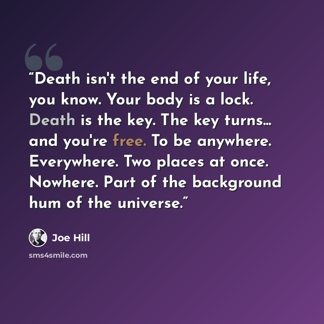 “Death isn't the end of your life, you know. Your body is a lock. Death is the key. The key turns... and you're free. To be anywhere. Everywhere. Two places at once. Nowhere. Part of the background hum of the universe.” quote by Joe Hill